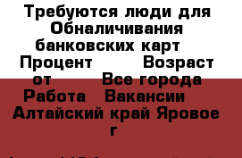 Требуются люди для Обналичивания банковских карт  › Процент ­ 25 › Возраст от ­ 18 - Все города Работа » Вакансии   . Алтайский край,Яровое г.